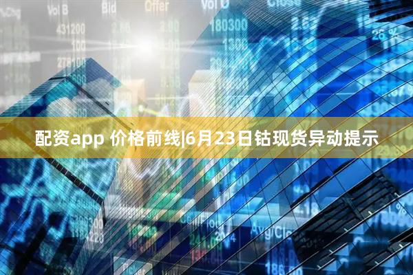配资app 价格前线|6月23日钴现货异动提示