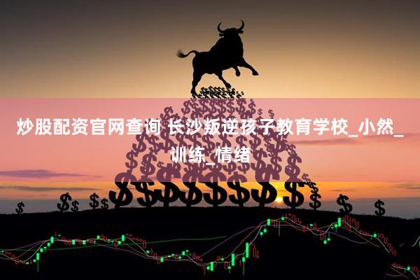 炒股配资官网查询 长沙叛逆孩子教育学校_小然_训练_情绪