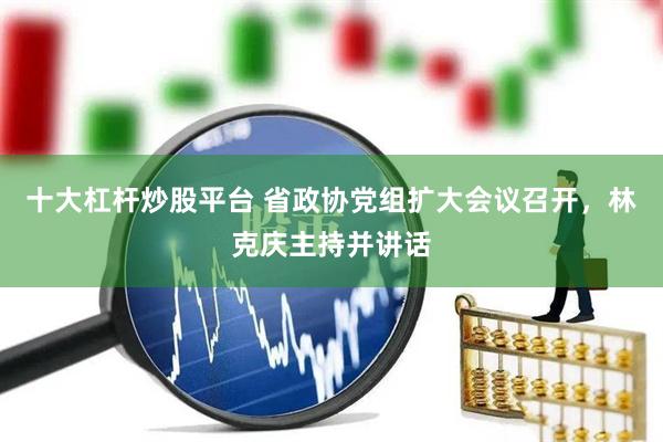 十大杠杆炒股平台 省政协党组扩大会议召开，林克庆主持并讲话
