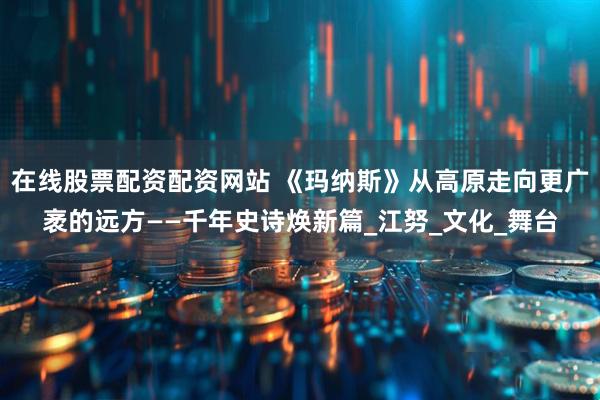 在线股票配资配资网站 《玛纳斯》从高原走向更广袤的远方——千年史诗焕新篇_江努_文化_舞台