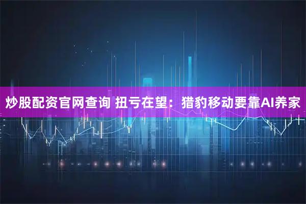 炒股配资官网查询 扭亏在望：猎豹移动要靠AI养家