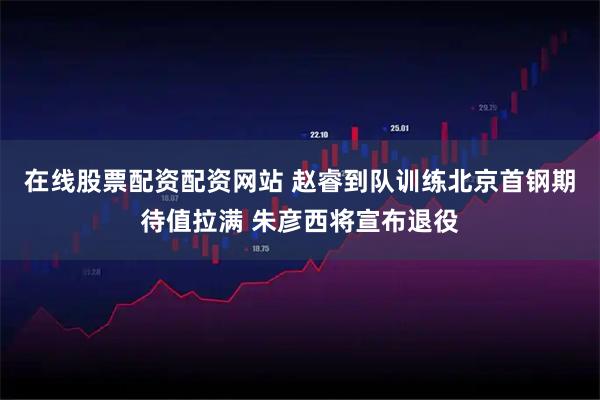 在线股票配资配资网站 赵睿到队训练北京首钢期待值拉满 朱彦西将宣布退役
