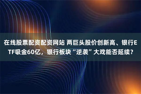 在线股票配资配资网站 两巨头股价创新高、银行ETF吸金60亿，银行板块“逆袭”大戏能否延续？