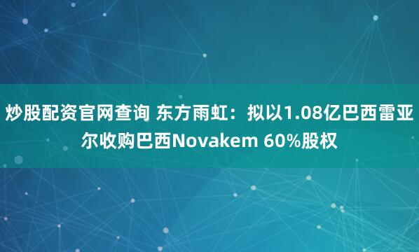 炒股配资官网查询 东方雨虹：拟以1.08亿巴西雷亚尔收购巴西Novakem 60%股权