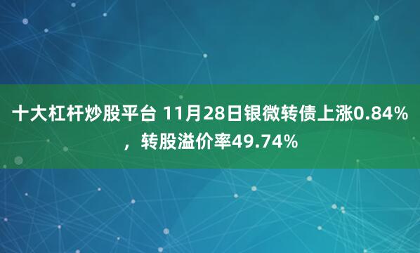 十大杠杆炒股平台 11月28日银微转债上涨0.84%，转股溢价率49.74%