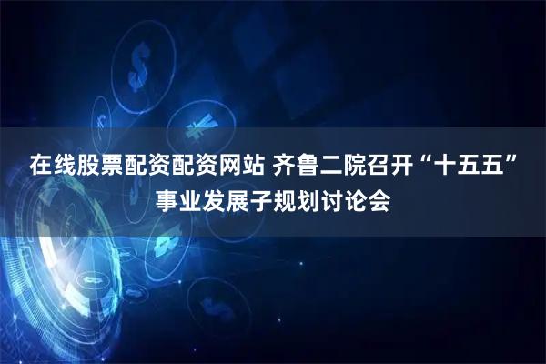 在线股票配资配资网站 齐鲁二院召开“十五五”事业发展子规划讨论会