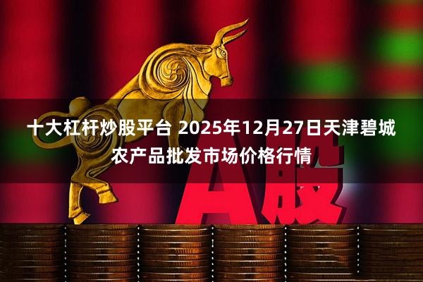 十大杠杆炒股平台 2025年12月27日天津碧城农产品批发市场价格行情