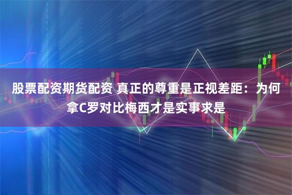 股票配资期货配资 真正的尊重是正视差距：为何拿C罗对比梅西才是实事求是
